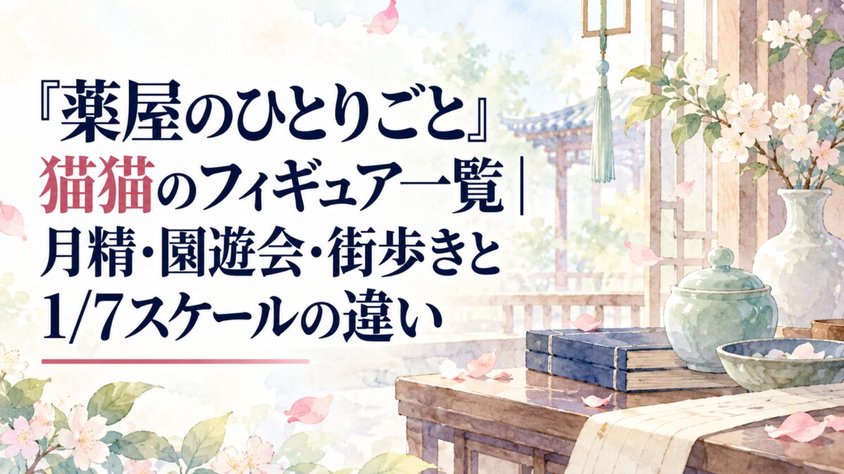 『薬屋のひとりごと』猫猫のフィギュア一覧｜月精・園遊会・街歩きと1/7スケールの違い